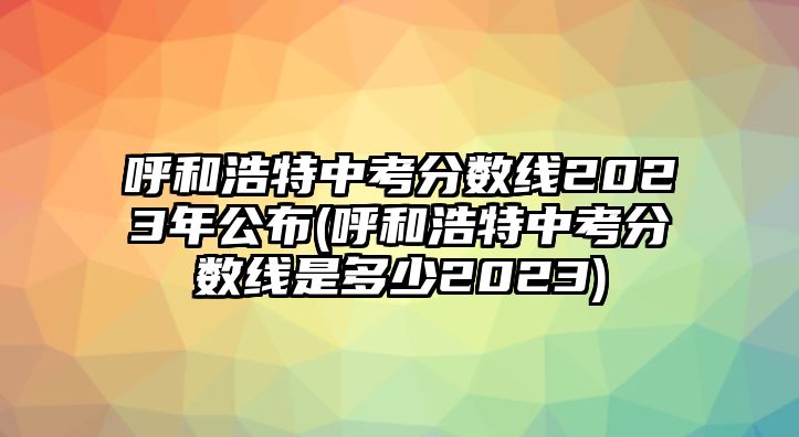 呼和浩特中考分數線2023年公布(呼和浩特中考分數線是多少2023)