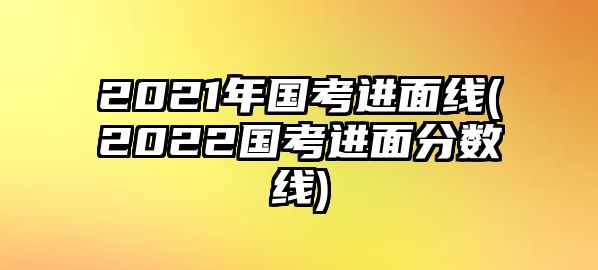 2021年國(guó)考進(jìn)面線(xiàn)(2022國(guó)考進(jìn)面分?jǐn)?shù)線(xiàn))