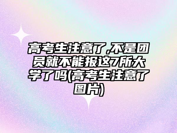 高考生注意了,不是團(tuán)員就不能報(bào)這7所大學(xué)了嗎(高考生注意了圖片)