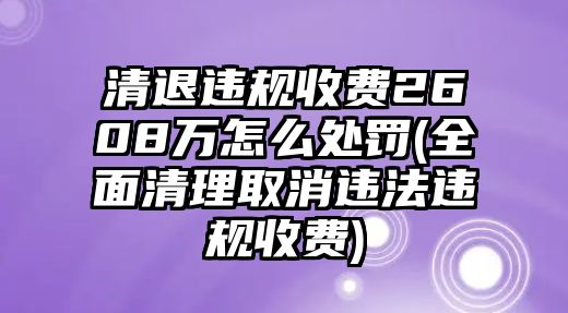 清退違規(guī)收費2608萬怎么處罰(全面清理取消違法違規(guī)收費)