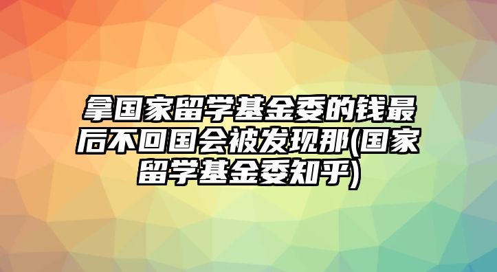 拿國家留學基金委的錢最后不回國會被發(fā)現(xiàn)那(國家留學基金委知乎)