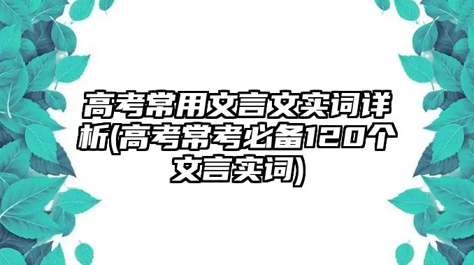 高考常用文言文實(shí)詞詳析(高考常考必備120個(gè)文言實(shí)詞)