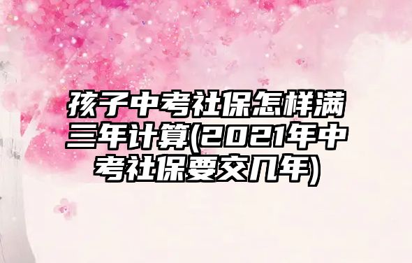 孩子中考社保怎樣滿(mǎn)三年計(jì)算(2021年中考社保要交幾年)