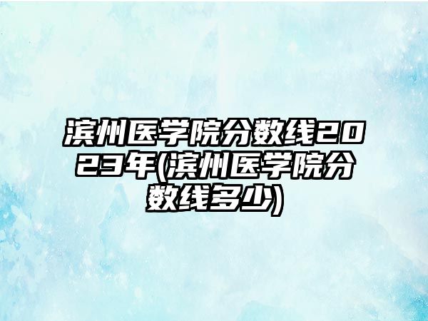 濱州醫(yī)學院分數(shù)線2023年(濱州醫(yī)學院分數(shù)線多少)