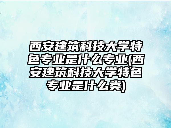 西安建筑科技大學(xué)特色專業(yè)是什么專業(yè)(西安建筑科技大學(xué)特色專業(yè)是什么類)