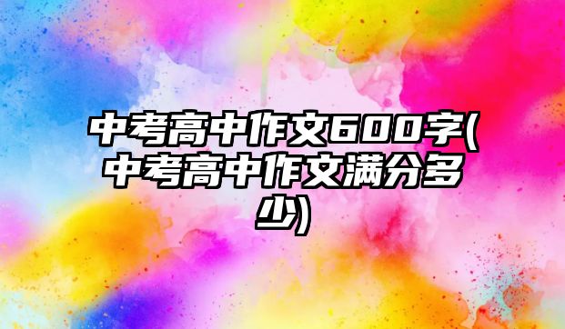 中考高中作文600字(中考高中作文滿分多少)