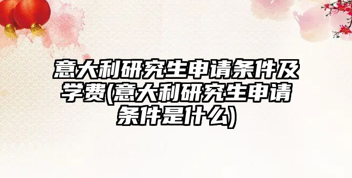 意大利研究生申請(qǐng)條件及學(xué)費(fèi)(意大利研究生申請(qǐng)條件是什么)