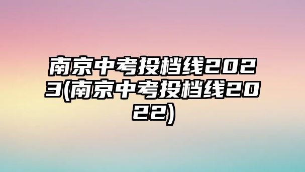 南京中考投檔線2023(南京中考投檔線2022)