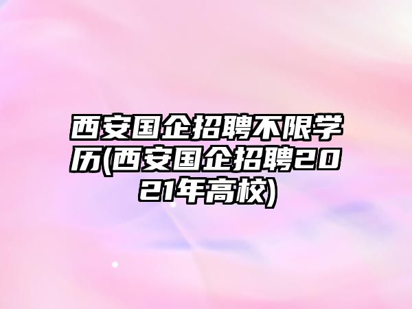 西安國企招聘不限學歷(西安國企招聘2021年高校)