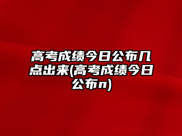 高考成績(jī)今日公布幾點(diǎn)出來(高考成績(jī)今日公布n)