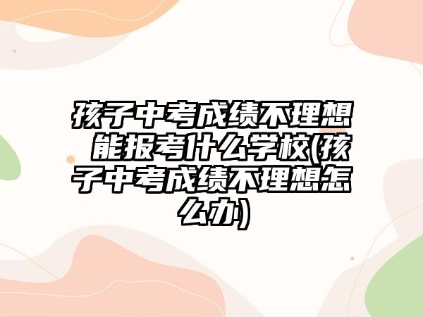 孩子中考成績不理想 能報考什么學(xué)校(孩子中考成績不理想怎么辦)