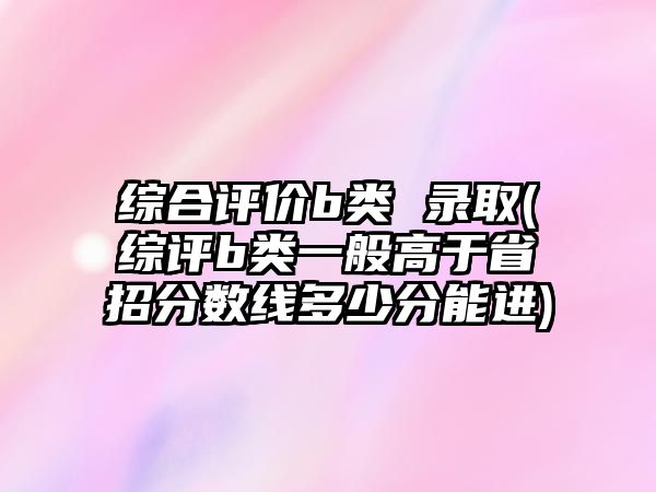 綜合評價b類 錄取(綜評b類一般高于省招分?jǐn)?shù)線多少分能進)