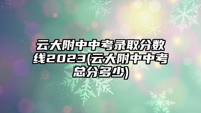 云大附中中考錄取分數(shù)線2023(云大附中中考總分多少)