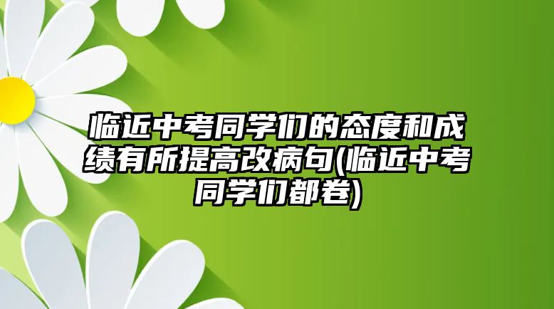 臨近中考同學(xué)們的態(tài)度和成績(jī)有所提高改病句(臨近中考同學(xué)們都卷)