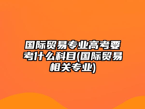 國際貿(mào)易專業(yè)高考要考什么科目(國際貿(mào)易相關(guān)專業(yè))