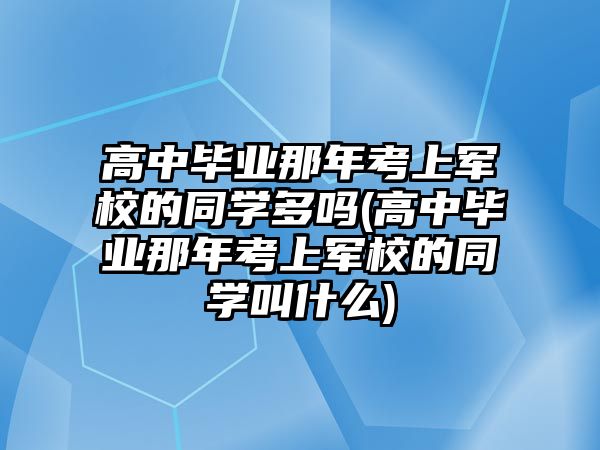 高中畢業(yè)那年考上軍校的同學(xué)多嗎(高中畢業(yè)那年考上軍校的同學(xué)叫什么)