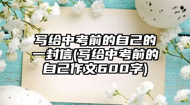 寫(xiě)給中考前的自己的一封信(寫(xiě)給中考前的自己作文600字)