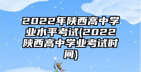 2022年陜西高中學業(yè)水平考試(2022陜西高中學業(yè)考試時間)