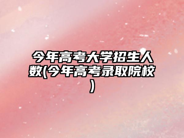 今年高考大學(xué)招生人數(shù)(今年高考錄取院校)