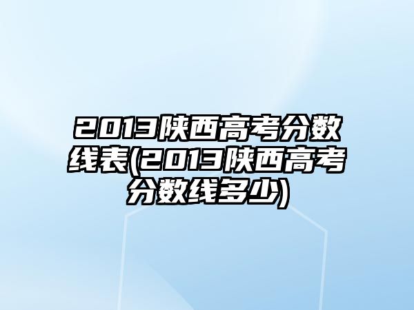 2013陜西高考分?jǐn)?shù)線表(2013陜西高考分?jǐn)?shù)線多少)