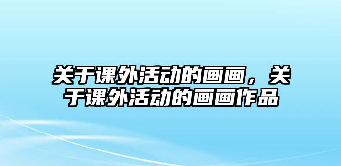 關(guān)于課外活動的畫畫，關(guān)于課外活動的畫畫作品