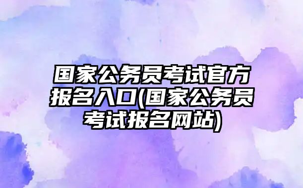 國家公務(wù)員考試官方報(bào)名入口(國家公務(wù)員考試報(bào)名網(wǎng)站)