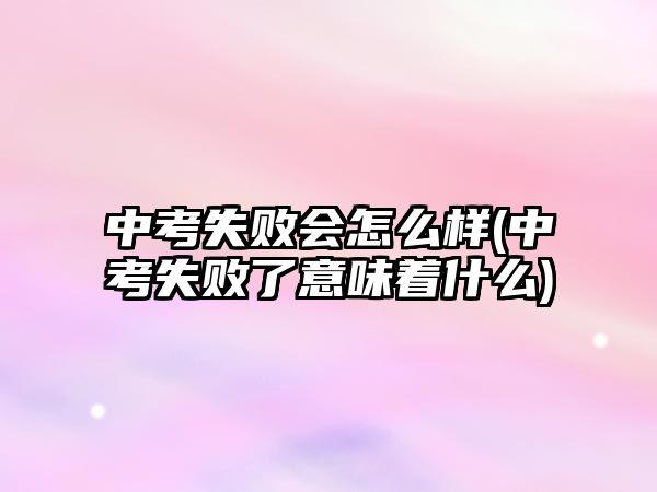 中考失敗會怎么樣(中考失敗了意味著什么)