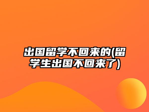 出國留學(xué)不回來的(留學(xué)生出國不回來了)