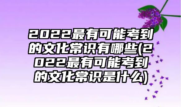 2022最有可能考到的文化常識(shí)有哪些(2022最有可能考到的文化常識(shí)是什么)