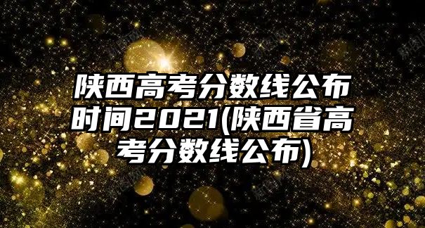 陜西高考分?jǐn)?shù)線公布時間2021(陜西省高考分?jǐn)?shù)線公布)