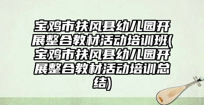 寶雞市扶風(fēng)縣幼兒園開展整合教材活動培訓(xùn)班(寶雞市扶風(fēng)縣幼兒園開展整合教材活動培訓(xùn)總結(jié))