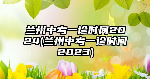 蘭州中考一診時間2024(蘭州中考一診時間2023)