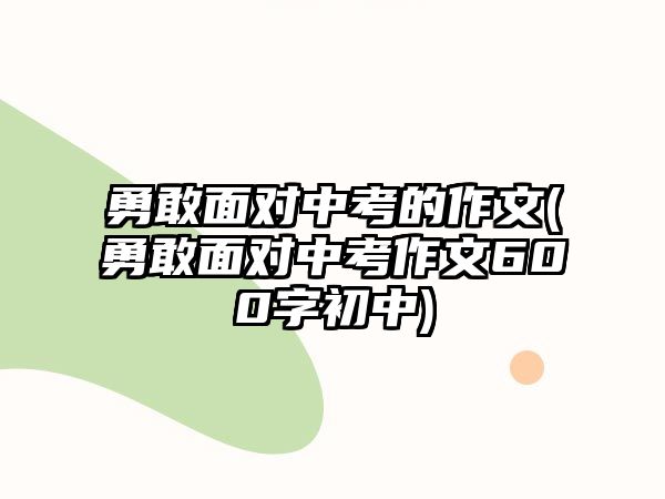 勇敢面對(duì)中考的作文(勇敢面對(duì)中考作文600字初中)