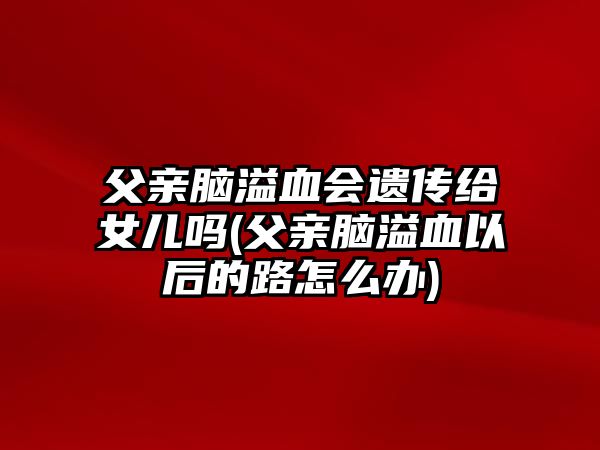 父親腦溢血會(huì)遺傳給女兒嗎(父親腦溢血以后的路怎么辦)