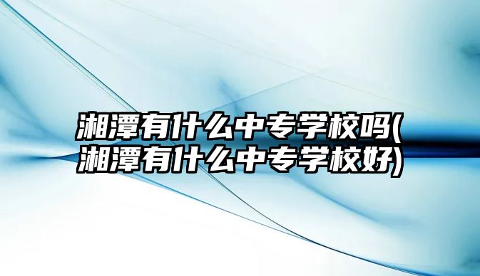 湘潭有什么中專學校嗎(湘潭有什么中專學校好)