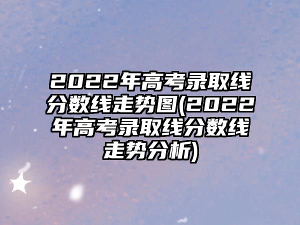 2022年高考錄取線分?jǐn)?shù)線走勢(shì)圖(2022年高考錄取線分?jǐn)?shù)線走勢(shì)分析)