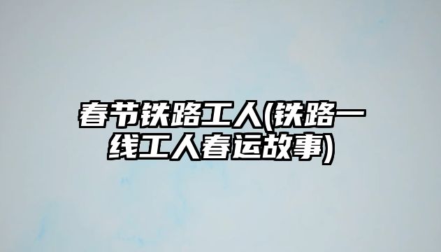 春節(jié)鐵路工人(鐵路一線工人春運(yùn)故事)