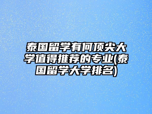 泰國留學(xué)有何頂尖大學(xué)值得推薦的專業(yè)(泰國留學(xué)大學(xué)排名)