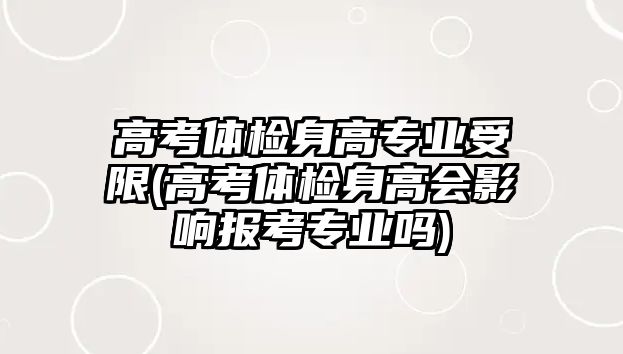 高考體檢身高專業(yè)受限(高考體檢身高會影響報考專業(yè)嗎)