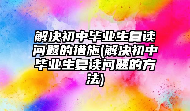 解決初中畢業(yè)生復讀問題的措施(解決初中畢業(yè)生復讀問題的方法)