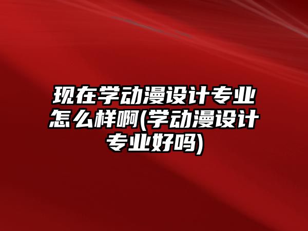 現(xiàn)在學動漫設(shè)計專業(yè)怎么樣啊(學動漫設(shè)計專業(yè)好嗎)