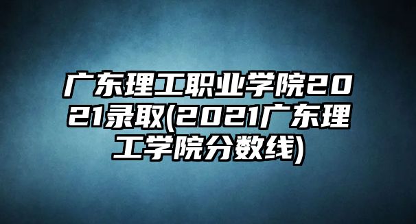 廣東理工職業(yè)學院2021錄取(2021廣東理工學院分數(shù)線)