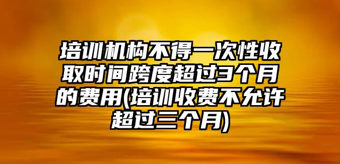 培訓(xùn)機構(gòu)不得一次性收取時間跨度超過3個月的費用(培訓(xùn)收費不允許超過三個月)