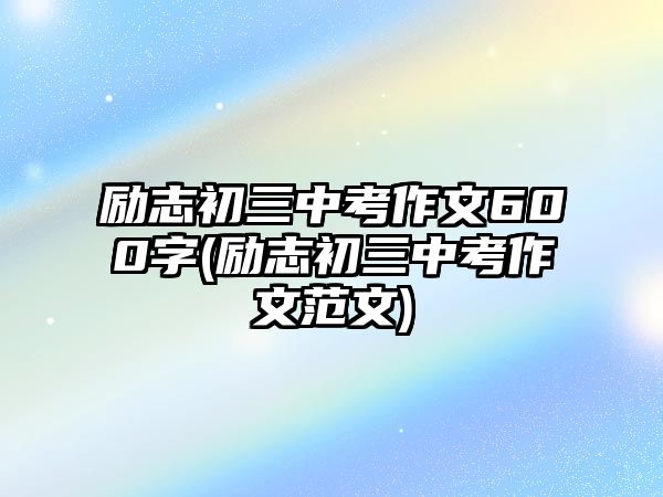 勵(lì)志初三中考作文600字(勵(lì)志初三中考作文范文)