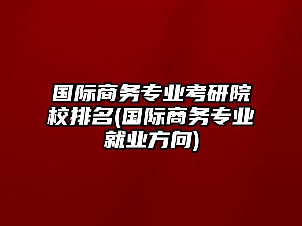 國際商務(wù)專業(yè)考研院校排名(國際商務(wù)專業(yè)就業(yè)方向)