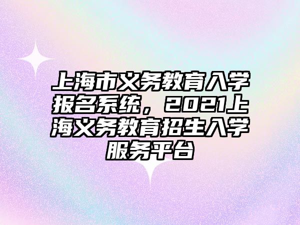 上海市義務教育入學報名系統，2021上海義務教育招生入學服務平臺