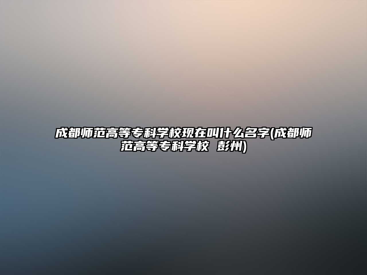 成都師范高等專科學(xué)?，F(xiàn)在叫什么名字(成都師范高等專科學(xué)校 彭州)