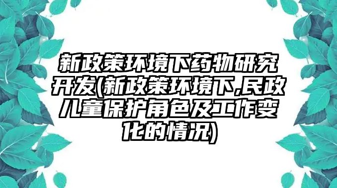 新政策環(huán)境下藥物研究開(kāi)發(fā)(新政策環(huán)境下,民政兒童保護(hù)角色及工作變化的情況)