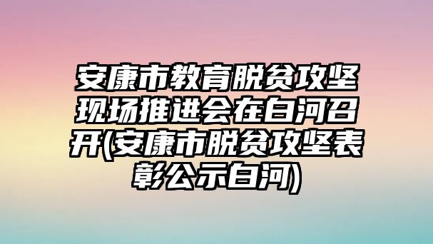 安康市教育脫貧攻堅現(xiàn)場推進(jìn)會在白河召開(安康市脫貧攻堅表彰公示白河)