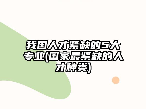 我國(guó)人才緊缺的5大專業(yè)(國(guó)家最緊缺的人才種類)